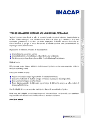 ÁREA
MECÁNICA
Página 27 de 137
TIPOS DE MECANISMOS DE FRENOS MÁS USADOS EN LA ACTUALIDAD:
Según el elemento sobre el cual se aplica la fuerza de frenado, se usan actualmente: frenos de tambor y
de disco. Pueden usarse para todas las ruedas de un vehículo un mismo tipo o combinados. Si se usan
combinados, generalmente los de disco, que tienen mayor poder de frenado, van colocados sobre las
ruedas delanteras ya que por la inercia del vehículo, al momento de frenar existe una transferencia de
carga mayor sobre el puente delantero.
Disposiciones de instalación principales de circuitos de freno
Un circuito común para ambos puentes.
Un circuito delantero y un circuito trasero independientes, con bomba doble.
Circuitos cruzados independientes, bomba doble. 1 rueda delantera y 1 rueda trasera.
Fluido de frenos
El fluido usado en los sistemas hidráulicos de freno es un líquido de características especiales, fabricado
en bases especiales y aditivos.
Condiciones del fluido de frenos:
No debe ser viscoso, o sea que fluya fácilmente en todas las temperaturas.
Debe tener un alto punto de ebullición para que permanezca líquido aun en altas temperaturas.
Debe ser anticorrosivo para no dañar el metal.
Tener algunas cualidades de lubricación, con el objeto de lubricar los pistones y sellos, reducir el
desgaste y fricción interna.
Cuando el líquido de frenos se contamina, puede perder algunas de sus cualidades originales.
Por lo tanto, todo el líquido usado deberá drenarse del sistema de frenos cuando se efectúen operaciones
mayores o bien cada dos cambios de pastillas de freno o cada cambio de balatas.
PRECAUCIONES
 