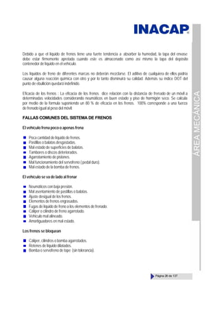 ÁREA
MECÁNICA
Página 28 de 137
Debido a que el líquido de frenos tiene una fuerte tendencia a absorber la humedad, la tapa del envase
debe estar firmemente apretada cuando este es almacenado como así mismo la tapa del depósito
contenedor de líquido en el vehículo.
Los líquidos de freno de diferentes marcas no deberán mezclarse. El aditivo de cualquiera de ellos podría
causar alguna reacción química con otro y por lo tanto disminuirá su calidad. Además su índice DOT del
punto de ebullición quedará indefinido.
Eficacia de los frenos : La eficacia de los frenos dice relación con la distancia de frenado de un móvil a
determinadas velocidades considerando neumáticos en buen estado y piso de hormigón seco. Se calcula
por medio de la formula suponiendo un 80 % de eficacia en los frenos. 100% corresponde a una fuerza
de frenado igual al peso del móvil:
FALLAS COMUNES DEL SISTEMA DE FRENOS
El vehículo frena poco o apenas frena
Poca cantidad de líquido de frenos.
Pastillas o balatas desgastadas.
Mal estado de superficies de balatas.
Tambores o discos deteriorados.
Agarrotamiento de pistones.
Mal funcionamiento del servofreno ( pedal duro).
Mal estado de la bomba de frenos.
El vehículo se va de lado al frenar
Neumáticos con baja presión.
Mal asentamiento de pastillas o balatas.
Ajuste desigual de los frenos.
Elementosdefrenos engrasados.
Fugas de líquido de freno a los elementos de frenado.
Cáliper o cilindro de freno agarrotado.
Vehículo mal alineado.
Amortiguadores en mal estado.
Los frenos se bloquean
Cáliper, cilindros o bomba agarrotados.
Retenes de líquido dilatados.
Bomba o servofreno de tope (sin tolerancia).
 