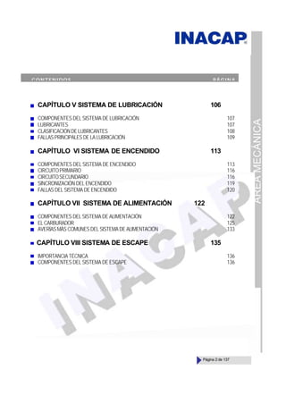 ÁREA
MECÁNICA
Página 2 de 137
CAPÍTULO V SISTEMA DE LUBRICACIÓN 106
COMPONENTES DEL SISTEMA DE LUBRICACIÓN 107
LUBRICANTES 107
CLASIFICACIÓNDELUBRICANTES 108
FALLAS PRINCIPALES DE LA LUBRICACIÓN 109
CAPÍTULO VI SISTEMA DE ENCENDIDO 113
COMPONENTES DEL SISTEMA DE ENCENDIDO 113
CIRCUITOPRIMARIO 116
CIRCUITOSECUNDARIO 116
SINCRONIZACIÓN DEL ENCENDIDO 119
FALLAS DEL SISTEMA DE ENCENDIDO 120
CAPÍTULO VII SISTEMA DE ALIMENTACIÓN 122
COMPONENTES DEL SISTEMA DE ALIMENTACIÓN 122
ELCARBURADOR 125
AVERÍAS MÁS COMUNES DEL SISTEMA DE ALIMENTACIÓN 133
CAPÍTULO VIII SISTEMA DE ESCAPE 135
IMPORTANCIA TÉCNICA 136
COMPONENTES DEL SISTEMA DE ESCAPE 136
CONTENIDOS PÁGINA
 