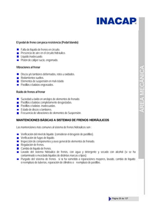 ÁREA
MECÁNICA
Página 30 de 137
El pedal de freno con poca resistencia (Pedal blando)
Falta de líquido de frenos en circuito.
Presencia de aire en el circuito hidráulico.
Líquido inadecuado.
Pistón de cáliper sucio, engomado.
Vibraciones al frenar
Discos y/o tambores deformados, rotos u oxidados.
Rodamientos sueltos.
Elementos de suspensión en mal estado.
Pastillas o balatas engrasados.
Ruido de frenos al frenar
Suciedad u óxido en anclajes de elementos de frenado.
Pastillas o balatas completamente desgastadas.
Pastillas o balatas inadecuadas.
Estado de discos o tambores.
Frecuencia de vibraciones de elementos de Suspensión.
MANTENCIONES BÁSICAS A SISTEMAS DE FRENOS HIDRÁULICOS
Las mantenciones más comunes al sistema de frenos hidráulicos son :
Verificación del nivel de líquido (considerar el desgaste de pastillas).
Verificación de fugas de líquido.
Inspección de componentes y aseo general de elementos de frenado.
Regulación de frenos.
Cambio de líquido de frenos.
Lavado del sistema hidráulico de frenos, con agua y detergente y secado con alcohol (sí se ha
contaminado o mezclado líquidos de distintas marcas o tipos).
Purgado del sistema de frenos si s
e ha sometido a reparaciones mayores, lavado, cambio de líquido
o reemplazo de tuberías, reparación de cilindros o reemplazo de pastillas.
 