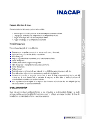ÁREA
MECÁNICA
Página 31 de 137
Purgando del sistema de frenos
El sistema de frenos debe ser purgado en orden a saber:
1. Iniciar la operación de Purgado por la rueda más lejana ala bomba de frenos.
2. Luego purgar la rueda que es compañera a la ya purgada en el circuito.
3. Purgar la rueda que ahora es la más lejana a la bomba.
4. Purgar la rueda que es su compañera en el circuito.
Operación de purgado
Para efectuar un purgado de frenos debemos:
Revisar que el sangrador se encuentre en buenas condiciones y destapado.
Conectar al sangrador un tubo plástico transparente.
Abrir el sangrador.
Empujar el pedal de freno suavemente, sin accionarlo hasta el fondo.
Cerrar el sangrador.
Soltar el pedal de freno y esperar 10 segundos.
Abrir el sangrador y empujar de nuevo el pedal suavemente.
Cerrar el sangrador.
Soltar el pedal.
Repetir los pasos anteriores hasta que se pueda ver en el tubo transparente que ya no sale aire.
Repetir los pasos anteriores con cada rueda de acuerdo al orden indicado.
Cada vez que se abre el sangrador y se acciona el pedal de freno, una cantidad de líquido sale del
sistema, por lo tanto durante toda la operación de sangrado se debe vigilar el nivel de líquido en el
depósito a fin de prevenir que la bomba admita aire.
Para reponer el nivel del líquido en el depósito use solamente líquido nuevo. No use el líquido que ha
sacado del sistema ya que está contaminado.
OPERACIÓN CRÍTICA
Cada vez que reemplacen pastillas de freno o se han removido o se ha desmontado el cáliper no olvide
accionar repetidas veces el pedal de freno antes de mover el vehículo para cargar los cáliper de freno de
lo contrario el vehículoestará sin frenos y ocurrirá un accidente.
 