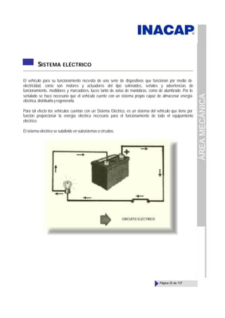 ÁREA
MECÁNICA
Página 33 de 137
SISTEMA ELÉCTRICO
El vehículo para su funcionamiento necesita de una serie de dispositivos que funcionan por medio de
electricidad, como son motores y actuadores del tipo selenoides, señales y advertencias de
funcionamiento, medidores y marcadores, luces tanto de aviso de maniobras, como de alumbrado. Por lo
señalado se hace necesario que el vehículo cuente con un sistema propio capaz de almacenar energía
eléctrica, distribuirla y regenerarla.
Para tal efecto los vehículos cuentan con un Sistema Eléctrico, es un sistema del vehículo que tiene por
función proporcionar la energía eléctrica necesaria para el funcionamiento de todo el equipamiento
eléctrico.
El sistema eléctrico se subdivide en subsistemas o circuitos.
CIRCUÍTO ELÉCTRICO
 