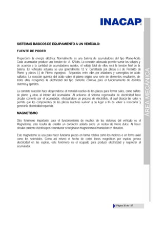 ÁREA
MECÁNICA
Página 35 de 137
SISTEMAS BÁSICOSDE EQUIPAMIENTO A UN VEHÍCULO:
FUENTE DE PODER
Proporciona la energía eléctrica. Normalmente es una batería de acumuladores del tipo Plomo-Ácido.
Cada acumulador produce una tensión de +/- 12Volts. La conexión adecuada permite sumar los voltajes y
de acuerdo a la cantidad de acumuladores usados, el voltaje total de ellos será la tensión final de la
batería. En vehículos actuales se usa generalmente 12 V. Constituida por placas (+) de Peróxido de
Plomo y placas (-) de Plomo esponjoso. Separadas entre ellas por aisladores y sumergidas en ácido
sulfúrico. La reacción química del ácido sobre el plomo origina una serie de elementos resultantes, de
todos ellos recogemos la electricidad del tipo corriente continua para el funcionamiento de distintos
sistemasy aparatos.
La constate reacción hace desprenderse el material reactivo de las placas para formar sales, como sulfato
de plomo y otras al interior del acumulador. Al activarse el sistema regenerador de electricidad hace
circular corriente por el acumulador, efectuándose un proceso de electrólisis, el cual disocia las sales y
permite que los componentes de las placas reactivas vuelvan a su lugar a fin de volver a reaccionar y
generar la electricidad requerida.
MAGNETISMO
Otro fenómeno importante para el funcionamiento de muchos de los sistemas del vehículo es el
Magnetismo; esto resulta de enrollar un conductor aislado sobre un núcleo de hierro dulce. Al hacer
circular corriente eléctrica por el conductor se origina un magnetismo o imantación en el núcleo.
Este magnetismo se usa para hacer funcionar piezas en forma rotativa como los motores o en forma axial
como los selenoides. Como así mismo el hecho de cortar líneas magnéticas por espiras genera
electricidad en las espiras, este fenómeno es el ocupado para producir electricidad y regenerar al
acumulador.
 