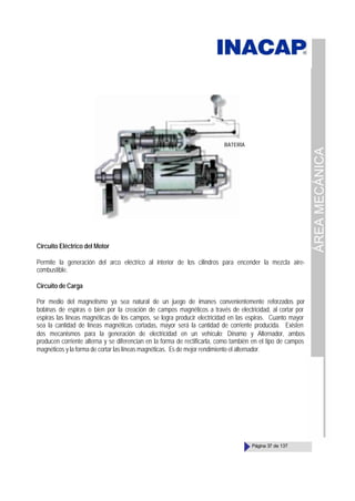 ÁREA
MECÁNICA
Página 37 de 137
Circuito Eléctrico del Motor
Permite la generación del arco eléctrico al interior de los cilindros para encender la mezcla aire-
combustible.
Circuito de Carga
Por medio del magnetismo ya sea natural de un juego de imanes convenientemente reforzados por
bobinas de espiras o bien por la creación de campos magnéticos a través de electricidad, al cortar por
espiras las líneas magnéticas de los campos, se logra producir electricidad en las espiras. Cuanto mayor
sea la cantidad de líneas magnéticas cortadas, mayor será la cantidad de corriente producida. Existen
dos mecanismos para la generación de electricidad en un vehículo; Dínamo y Alternador, ambos
producen corriente alterna y se diferencian en la forma de rectificarla, como también en el tipo de campos
magnéticos y la forma de cortar las líneas magnéticas. Es de mejor rendimiento el alternador.
BATERÍA
 