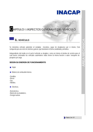 ÁREA
MECÁNICA
Página 3 de 137
CAPÍTULO I /ASPECTOS GENERALES DEL VEHÍCULO
EL VEHÍCULO
Se denomina vehículo automotor al complejo mecánico, capaz de desplazarse por sí mismo. Está
compuesto por una serie de sistemas y piezas, que funcionan en forma coordinada y armónica.
Independiente del medio en el cual el vehículo se desplace, como así mismo el destino de servicio para el
cual fueron construidos los vehículos automotores todos tienen la misma función a saber; transporte de
pasajeros y/o carga.
SEGÚN SU ENERGÍA DE FUNCIONAMIENTO
Vapor.
Motores de combustión interna.
-Gasolina.
-Diesel.
-Gas.
-Híbridos.
Eléctricos.
-Red eléctrica.
-Batería de acumuladores.
-Energía nuclear.
 