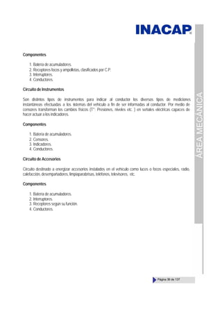 ÁREA
MECÁNICA
Página 39 de 137
Componentes
1. Batería de acumuladores.
2. Receptores focos y ampolletas, clasificados por C.P.
3. Interruptores.
4. Conductores.
Circuito de Instrumentos
Son distintos tipos de instrumentos para indicar al conductor los diversos tipos de mediciones
instantáneas efectuadas a los s
istemas del vehículo a fin de ser informadas al conductor. Por medio de
censores transforman los cambios físicos (T°; Presiones, niveles etc. ) en señales eléctricas capaces de
hacer actuar a los indicadores.
Componentes
1. Batería de acumuladores.
2. Censores.
3. Indicadores.
4. Conductores.
Circuito de Accesorios
Circuito destinado a energizar accesorios instalados en el vehículo como luces o focos especiales, radio,
calefacción, desempañadores, limpiaparabrisas, teléfonos, televisores, etc.
Componentes
1. Batería de acumuladores.
2. Interruptores.
3. Receptores según su función.
4. Conductores.
 