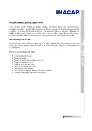 ÁREA
MECÁNICA
Página 40 de 137
PROTECCIÓN DEL SISTEMA ELÉCTRICO
Como en todo circuito eléctrico los distintos circuitos del vehículo deben estar convenientemente
protegidos por fusibles. Estos fusibles se diseñan en distintos amperajes de acuerdo a la extensión del
conductor y el consumo del elemento a alimentar. Sus valores no deben ser alterados. Al fundirse un
fusible se debe revisar y determinar el motivo por el cual se fundió y reparar lo necesario antes de
reemplazar el fusible fundido. No repare ni potencie los fusibles puede provocar el incendio del vehículo.
Método de inspección de fallas
Para inspeccionar fallas eléctricas se debe seguir un orden determinado y este consiste en revisar el
circuito que presenta defectos desde su inicio a fin de ir detectando paso por paso el funcionamiento de
suscomponentes.
Revise de acuerdo al siguiente orden:
1. Tensión de la fuente de poder.
2. Conexión de positivo.
3. Conexión general de tierra del sistema eléctrico.
4. Conexión del elemento a tierra.
5. Fusible de protección del circuito.
6. Conductor, su estado y continuidad.
7. Tensión de entrada al elemento.
8. Cada conexión del elemento debe ser revisada por separado.
9. Elemento en falla, según indicaciones del fabricante.
 