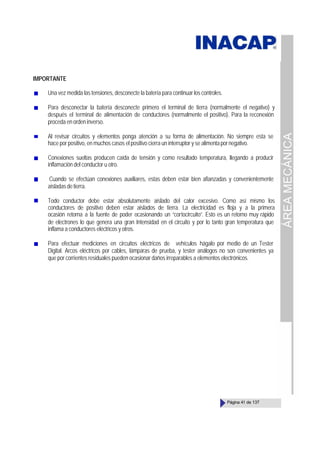 ÁREA
MECÁNICA
Página 41 de 137
IMPORTANTE
Una vez medida las tensiones, desconecte la batería para continuar los controles.
Para desconectar la batería desconecte primero el terminal de tierra (normalmente el negativo) y
después el terminal de alimentación de conductores (normalmente el positivo). Para la reconexión
proceda en orden inverso.
Al revisar circuitos y elementos ponga atención a su forma de alimentación. No siempre esta se
hace por positivo, en muchos casos el positivo cierra un interruptor y se alimentapornegativo.
Conexiones sueltas producen caída de tensión y como resultado temperatura, llegando a producir
inflamación del conductor u otro.
Cuando se efectúan conexiones auxiliares, estas deben estar bien afianzadas y convenientemente
aisladasdetierra.
Todo conductor debe estar absolutamente aislado del calor excesivo. Como así mismo los
conductores de positivo deben estar aislados de tierra. La electricidad es floja y a la primera
ocasión retorna a la fuente de poder ocasionando un “cortocircuito”. Esto es un retorno muy rápido
de electrones lo que genera una gran Intensidad en el circuito y por lo tanto gran temperatura que
inflama a conductores eléctricos y otros.
Para efectuar mediciones en circuitos eléctricos de vehículos hágalo por medio de un Tester
Digital. Arcos eléctricos por cables, lámparas de prueba, y tester análogos no son convenientes ya
que por corrientes residuales pueden ocasionar daños irreparables a elementos electrónicos.
 