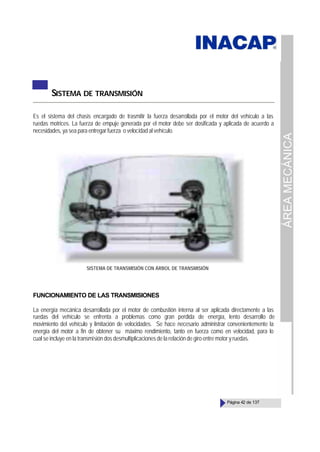 ÁREA
MECÁNICA
Página 42 de 137
SISTEMA DE TRANSMISIÓN
Es el sistema del chasis encargado de trasmitir la fuerza desarrollada por el motor del vehículo a las
ruedas motrices. La fuerza de empuje generada por el motor debe ser dosificada y aplicada de acuerdo a
necesidades, ya sea para entregar fuerza o velocidad al vehículo.
FUNCIONAMIENTO DE LAS TRANSMISIONES
La energía mecánica desarrollada por el motor de combustión interna al ser aplicada directamente a las
ruedas del vehículo se enfrenta a problemas como gran perdida de energía, lento desarrollo de
movimiento del vehículo y limitación de velocidades. Se hace necesario administrar convenientemente la
energía del motor a fin de obtener su máximo rendimiento, tanto en fuerza como en velocidad, para lo
cual se incluye en la transmisión dos desmultiplicaciones de la relación de giro entre motor y ruedas.
SISTEMA DE TRANSMISIÓN CON ÁRBOL DE TRANSMISIÓN
 