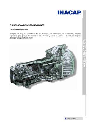 ÁREA
MECÁNICA
Página 43 de 137
CLASIFICACIÓN DE LAS TRANSMISIONES
Transmisiones mecánicas
Incorpora una Caja de Velocidades del tipo mecánica, son accionadas por el conductor, conectan
engranajes para producir las relaciones de velocidad y fuerza requeridas. El conductor requiere
desacoplar y acoplar la fuerza motriz.
 