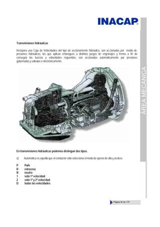 ÁREA
MECÁNICA
Página 44 de 137
Transmisiones hidráulicas
Incorpora una Caja de Velocidades del tipo de accionamiento hidráulico, son accionadas por medio de
presiones hidráulicas, las que aplican embragues a distintos juegos de engranajes y frenos a fin de
conseguir las fuerzas y velocidades requeridas; son accionadas automáticamente por presiones
gobernadas y válvulas o electrónicamente.
En transmisiones hidráulicas podemos distinguir dos tipos.
a) Automática es aquella que el conductor sólo selecciona el modo de operar de ella y acelera
P Park
R retroceso
N neutro
1 sólo 1ª velocidad
2 sólo 1ª y 2ª velocidad
D todas las velocidades
 