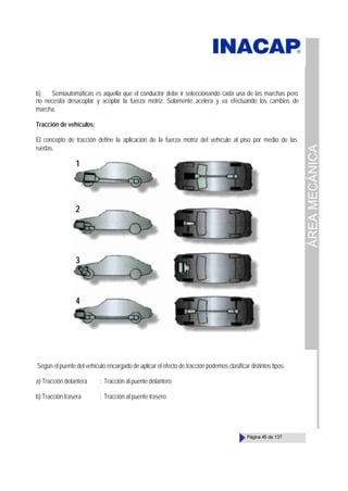 ÁREA
MECÁNICA
Página 45 de 137
b) Semiautomáticas es aquella que el conductor debe ir seleccionando cada una de las marchas pero
no necesita desacoplar y acoplar la fuerza motriz. Solamente acelera y va efectuando los cambios de
marcha.
Tracción de vehículos:
El concepto de tracción define la aplicación de la fuerza motriz del vehículo al piso por medio de las
ruedas.
Según el puente del vehículo encargado de aplicar el efecto de tracción podemos clasificar distintos tipos:
a) Tracción delantera : Tracción al puente delantero
b) Tracción trasera : Tracción al puente trasero
1
2
3
4
 