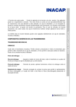 ÁREA
MECÁNICA
Página 46 de 137
c) Tracción a las cuatro ruedas : Permite la aplicación de la tracción a los dos puentes. Esta aplicación
puede ser a requerimiento o constante. Para estos efectos se cuenta con una caja adicional llamada Caja
de Transferencia. Esta caja adicional se ubica adosada a la caja de velocidades y es la encargada de
permitir la conexión permanente al puente predeterminado como permanente y la conexión o desconexión
de la fuerza motriz al puente con tracción no permanente. Para el caso de vehículos con tracción
permanente a las cuatro ruedas esta caja de transferencia mantiene siempre aplicada la fuerza motriz a
ambos puentes.
Los distintos tipos de t
racción indicados pueden estar equipados indistintamente con caja de velocidades
mecánica o hidráulica.
COMPONENTES GENÉRICOS DE LAS TRANSMISIONES
TRASMISIONES MECÁNICAS
EMBRAGUE
Usado sólo en transmisiones mecánicas. Permite conectar y desconectar el motor a la transmisión, para
permitir un libre movimiento de la caja de velocidades a fin de permitir el adecuado cambio de relaciones.
Puede ser de comando mecánico o hidráulico.
Partes del embrague :
Disco de embrague : Apoyado al volante de inercia del motor, recibe el movimiento en su placa de
fricción y lo entrega a la caja de velocidades por su centro (núcleo).
Prensa de embrague : Elemento de presión, aprisiona fuertemente al disco de embrague contra el
volante de inercia.
Rodamiento de empuje : Elemento encargado de accionar la prensa para permitir el aprisionamiento
del disco (embragado) y el acople del motor o bien liberar al disco (desembragado) produciendo el
desacople del motor.
 