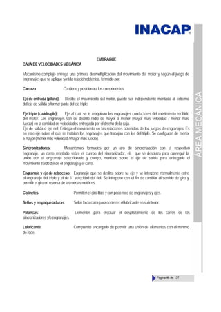 ÁREA
MECÁNICA
Página 48 de 137
EMBRAGUE
CAJA DE VELOCIDADES MECÁNICA
Mecanismo complejo entrega una primera desmultiplicación del movimiento del motor y según el juego de
engranajes que se aplique será la relación obtenida, formado por:
Carcaza Contiene y posiciona a los componentes
Ejede entrada (piloto), Recibe el movimiento del motor, puede ser independiente montado al extremo
del eje de salida o formar parte del eje triple.
Eje triple (cuádruple); Eje al cual se le maquinan los engranajes conductores del movimiento recibido
del motor. Los engranajes son de distinto radio de mayor a menor (mayor más velocidad / menor más
fuerza) en la cantidad de velocidades entregada por el diseño de la caja.
Eje de salida o eje riel; Entrega el movimiento en las relaciones obtenidas de los juegos de engranajes. Es
en este eje sobre el que se instalan los engranajes que trabajan con los del triple. Se configuran de menor
a mayor (menor más velocidad / mayor más fuerza).
Sincronizadores; Mecanismos formados por un aro de sincronización con el respectivo
engranaje, un carro montado sobre el cuerpo del sincronizador, el que se desplaza para conseguir la
unión con el engranaje seleccionado y cuerpo, montado sobre el eje de salida para entregarle el
movimiento traído desde el engranaje y el carro.
Engranaje y eje de retroceso Engranaje que se desliza sobre su eje y se interpone normalmente entre
el engranaje del triple y el de 1° velocidad del riel. Se interpone con el fin de cambiar el sentido de giro y
permitir el giro en reversa de las ruedas motrices.
Cojinetes Permiten el giro libre y con poco roce de engranajes y ejes.
Sellos y empaquetaduras: Sellar la carcaza para contener el lubricante en su interior.
Palancas: Elementos para efectuar el desplazamiento de los carros de los
sincronizadores y/o engranajes.
Lubricante: Compuesto encargado de permitir una unión de elementos con el mínimo
de roce.
 