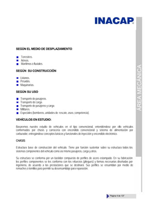 ÁREA
MECÁNICA
Página 4 de 137
SEGÚN EL MEDIO DE DESPLAZAMIENTO
Terrestres.
Aéreos.
Marítimos o fluviales.
SEGÚN SU CONSTRUCCIÓN
Livianos.
Pesados.
Maquinarias.
SEGÚN SU USO
Transportedepasajeros.
Transporte de carga.
Transporte de pasajeros y carga.
Militares.
Especiales (bomberos, unidades de rescate, aseo, competencia).
VEHÍCULOS EN ESTUDIO:
Basaremos nuestro estudio de vehículos en el tipo convencional, entendiéndose por ello vehículos
conformados por chasis y carrocería con encendido convencional y sistema de alimentación por
carburador, entregándose conceptos básicos y funcionales de inyección y encendido electrónico.
CHASIS
Estructura base de construcción del vehículo. Tiene por función sustentar sobre su estructura todos los
sistemas componentes del vehículo como así mismo pasajeros, carga y otros.
Su estructura se conforma por un bastidor compuesto de perfiles de acero estampado. En su fabricación
los perfiles componentes se les conforma con los refuerzos (pliegues) y formas necesarias diseñadas por
ingeniería, de acuerdo a las prestaciones que se destinará. Sus perfiles se ensamblan por medio de
remaches o tornillos para permitir su desensamblaje para reparación.
 