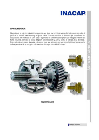ÁREA
MECÁNICA
Página 50 de 137
SINCRONIZADOR
Elemento de la caja de velocidades mecánica que tiene por función producir el acople mecánico entre el
piñón de la marcha seleccionada y el eje de salida. Es el sincronizador el elemento que en definitiva es
seleccionado por medio de su carro para ir a ponerse en contacto con el piñón que entrega la relación de
fuerza requerida. Él recibe la fuerza del piñón correspondiente y por su cuerpo lo entrega al eje de salida.
Posee además un aro de sincronía, este es un freno que antes de engranar con el piñón de la marcha, lo
detiene por medio de su cono para así conectarse sin raspar y sin ruido de piñones.
SINCRONIZADOR
 
