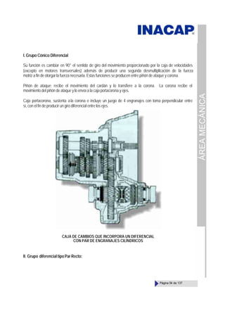 ÁREA
MECÁNICA
Página 54 de 137
I. Grupo Cónico Diferencial
Su función es cambiar en 90° el sentido de giro del movimiento proporcionado por la caja de velocidades
(excepto en motores transversales) además de producir una segunda desmultiplicación de la fuerza
motriz a fin de otorgar la fuerza necesaria. Estas funciones se producen entre piñón de ataque y corona.
Piñón de ataque; recibe el movimiento del cardán y lo transfiere a la corona. La corona recibe el
movimiento del piñón de ataque y lo envía a la caja portacorona y ejes.
Caja portacorona, sustenta ala corona e incluye un juego de 4 engranajes con toma perpendicular entre
sí, con el fin de producir un giro diferencial entre los ejes.
CAJA DE CAMBIOS QUE INCORPORA UN DIFERENCIAL
CON PAR DE ENGRANAJES CILÍNDRICOS
II. Grupo diferencial tipo Par Recto:
 