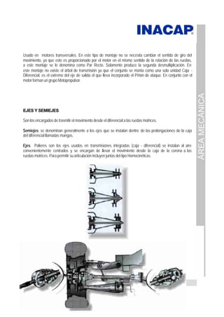 ÁREA
MECÁNICA
Página 55 de 137
Usado en motores transversales. En este tipo de montaje no se necesita cambiar el sentido de giro del
movimiento, ya que este es proporcionado por el motor en el mismo sentido de la rotación de las ruedas,
a este montaje se le denomina como Par Recto. Solamente produce la segunda desmultiplicación. En
este montaje no existe el árbol de transmisión ya que el conjunto se monta como una sola unidad Caja -
Diferencial, es el extremo del eje de salida el que lleva incorporado el Piñón de ataque. En conjunto con el
motor forman un grupo Motopropulsor.
EJES Y SEMIEJES
Son los encargados de trasmitir el movimiento desde el diferencial a las ruedas motrices.
Semiejes; se denominan generalmente a los ejes que se instalan dentro de las prolongaciones de la caja
del diferencial llamadas mangas.
Ejes Palieres son los ejes usados en transmisiones integradas (caja - diferencial) se instalan al aire
convenientemente centrados y se encargan de llevar el movimiento desde la caja de la corona a las
ruedas motrices. Para permitir su articulación incluyen juntas del tipo Homocinéticas.
 