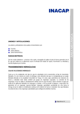 ÁREA
MECÁNICA
Página 56 de 137
UNIONES Y ARTICULACIONES:
Las uniones y articulaciones más usadas en transmisiones son:
Crucetas.
Juntas elásticas.
Juntas homocinéticas.
RUEDASMOTRICES:
Son las ruedas delanteras o traseras o las cuatro, encargadas de aplicar al piso la fuerza generada con el
fin, que por medio de su adherencia sacar al vehículo del estado de reposo, incrementar su velocidad y
hacerlo desplazar por el camino.
TRANSMISIONES HIDRAÚLICAS
CAJA DE VELOCIDADES HIDRAÚLICA
Como ya se ha establecido este tipo de caja de velocidades da la característica al tipo de transmisión
hidráulica. En este sistema no existe el embrague como elemento sino que es reemplazado por un acople
hidráulico llamado en la actualidad Convertidor de Torque. En estas cajas automáticas las relaciones de
fuerza y velocidad están dadas también por juegos de engranajes especiales. La conexión de los
engranajes al eje de salida es absolutamente distinta al de la caja mecánica. Dicha conexión se logra por
medio de la aplicación hidráulica de embragues o bandas, a fin de permitir el bloqueo, o dejar libres los
planetarios de un engranaje especial llamado “engranaje epicicloidal” permitiendo de esta forma la
entrega al eje de salida, la combinación continua de la relación de fuerza o velocidad. Una caja hidráulica
necesitará de dos o más engranajes epicicloidales para configurar las distintas marchas.
 