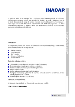 ÁREA
MECÁNICA
Página 57 de 137
La aplicación distinta de los embragues está a cargo de la presión hidráulica generada por una bomba
especial dentro de la caja de cambios, seleccionada desde la palanca de mando y aplicada por una caja
de válvula ubicada dentro de la caja de cambios encargada de distribuir las presiones a los embragues y
bandas según sea requerido. En vehículos contemporáneos esta distribución de presiones se efectúa
comandada electrónicamente por una E.C.U. Estas cajas pueden también incorporar un grupo diferencial
para motores horizontales y tracción delantera.
Componentes
Los componentes genéricos para este tipo de transmisiones con excepción del embrague son los mismos
queparalastransmisionesmecánicasyadescritas:
Árboldetransmisión.
Grupo diferencial.
Ejes y semiejes.
Unionesyarticulaciones.
Ruedas motrices.
Mantención de las transmisiones
Las transmisiones deben observar lo siguientes controles y mantenciones.
En forma periódica verificar desgastes de fuelles y protecciones.
Revisar el nivel del lubricante a caja de velocidades y diferencial.
Verificar estado de retenes.
Verificar ruidos que evidencien algún mal funcionamiento.
Reemplazar aceites a caja y diferencial de acuerdo a normas de fabricante de no tenerlas efectuar
vaciado y reposición cada 30.000 Km.
Verificar juego libre de uniones y articulaciones.
Lubricación para transmisiones
Son lubricadas según lo indicado por el fabricante de acuerdo a marca y modelo.
CONCEPTOS DE MÁQUINAS:
 