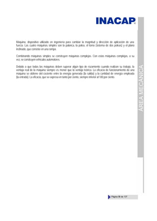ÁREA
MECÁNICA
Página 58 de 137
Máquina, dispositivo utilizado en ingeniería para cambiar la magnitud y dirección de aplicación de una
fuerza. Las cuatro máquinas simples son la palanca, la polea, el torno (sistema de dos poleas) y el plano
inclinado, que consiste en una rampa.
Combinando máquinas simples se construyen máquinas complejas. Con estas máquinas complejas, a su
vez,seconstruyenvehículosautomotores.
Debido a que todas las máquinas deben superar algún tipo de rozamiento cuando realizan su trabajo, la
ventaja real de la máquina siempre es menor que la ventaja teórica. La eficacia de funcionamiento de una
máquina se obtiene del cociente entre la energía generada (la salida) y la cantidad de energía empleada
(la entrada). La eficacia, que se expresa en tanto por ciento, siempre inferior al 100 por ciento.
 