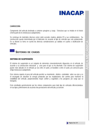 ÁREA
MECÁNICA
Página 5 de 137
CARROCERÍA
Componente del vehículo destinado a contener pasajeros y carga. Estructura que se instala en el chasis
o forma parte de él, (monocasco autoportante).
Se construye de materiales diversos como Latón acerado, madera, plástico P4 y sus combinaciones. Su
construcción queda determinada por el fabricante de acuerdo al tipo de vehículo que este produciendo.
En su diseño se toma en cuenta las diversas consideraciones ya sabidas en cuanto a clasificación de
vehículos.
SISTEMAS DE CHASIS
SISTEMA DE SUSPENSIÓN
El sistema de suspensión es un conjunto de elementos convenientemente dispuestos en el vehículo, de
acuerdo a su construcción estructural y usos para el que se ha diseñado. Este sistema de suspensión
puede estar ubicado en el vehículo ya sea entre el suelo y el bastidor o entre el suelo y la carrocería para
el tipo monocasco autoportante.
Este sistema soporta el peso del vehículo permite su movimiento elástico -controlado sobre sus ejes y es
el encargado de absorber la energía producida por las trepidaciones del camino para mantener la
estabilidad del vehículo, proporcionando mayor confort y seguridad a los pasajeros y/o carga que se
transporta.
Está constituido genéricamente por los mimos componentes para todo tipo de vehículos diferenciándose
en sus tipos y dimensiones de acuerdo a las prestaciones del vehículo y su función.
 