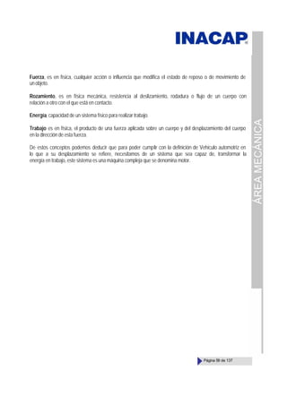 ÁREA
MECÁNICA
Página 59 de 137
Fuerza, es en física, cualquier acción o influencia que modifica el estado de reposo o de movimiento de
unobjeto.
Rozamiento, es en física mecánica, resistencia al deslizamiento, rodadura o flujo de un cuerpo con
relación a otro con el que está en contacto.
Energía, capacidad de un sistema físico para realizar trabajo.
Trabajo es en física, el producto de una fuerza aplicada sobre un cuerpo y del desplazamiento del cuerpo
en la dirección de esta fuerza.
De estos conceptos podemos deducir que para poder cumplir con la definición de Vehículo automotriz en
lo que a su desplazamiento se refiere, necesitamos de un sistema que sea capaz de, transformar la
energía en trabajo, este sistema es una máquina compleja que se denomina motor.
 