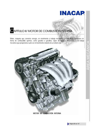 ÁREA
MECÁNICA
Página 60 de 137
CAPÍTULO II/ MOTOR DE COMBUSTIÓN INTERNA
Motor, máquina que convierte energía, en movimiento o trabajo mecánico. La energía se suministra en
forma de combustible químico, como gasóleo o gasolina, vapor de agua o electricidad, y el trabajo
mecánico que proporciona suele ser el movimiento rotatorio de un árbol o eje.
MOTOR DE COMBUSTIÓN INTERNA
 