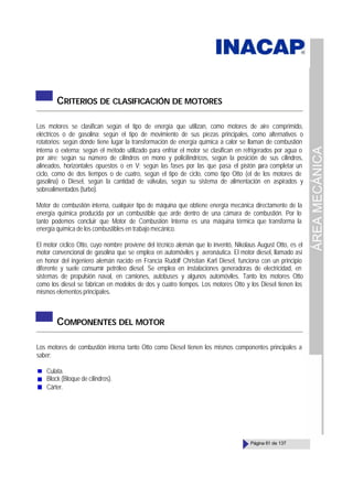 ÁREA
MECÁNICA
Página 61 de 137
CRITERIOS DE CLASIFICACIÓN DE MOTORES
Los motores se clasifican según el tipo de energía que utilizan, como motores de aire comprimido,
eléctricos o de gasolina; según el tipo de movimiento de sus piezas principales, como alternativos o
rotatorios; según dónde tiene lugar la transformación de energía química a calor se llaman de combustión
interna o externa; según el método utilizado para enfriar el motor se clasifican en refrigerados por agua o
por aire; según su número de cilindros en mono y policilíndricos, según la posición de sus cilindros,
alineados, horizontales opuestos o en V; según las fases por las que pasa el pistón p
ara completar un
ciclo, como de dos tiempos o de cuatro, según el tipo de ciclo, como tipo Otto (el de los motores de
gasolina) o Diesel, según la cantidad de válvulas, según su sistema de alimentación en aspirados y
sobrealimentados (turbo).
Motor de combustión interna, cualquier tipo de máquina que obtiene energía mecánica directamente de la
energía química producida por un combustible que arde dentro de una cámara de combustión. Por lo
tanto podemos concluir que Motor de Combustión Interna es una máquina térmica que transforma la
energía química de los combustibles en trabajo mecánico.
El motor cíclico Otto, cuyo nombre proviene del técnico alemán que lo inventó, Nikolaus August Otto, es el
motor convencional de gasolina que se emplea en automóviles y aeronáutica. El motor diesel, llamado así
en honor del ingeniero alemán nacido en Francia Rudolf Christian Karl Diesel, funciona con un principio
diferente y suele consumir petróleo diesel. Se emplea en instalaciones generadoras de electricidad, en
sistemas de propulsión naval, en camiones, autobuses y algunos automóviles. Tanto los motores Otto
como los diesel se fabrican en modelos de dos y cuatro tiempos. Los motores Otto y los Diesel tienen los
mismos elementos principales.
COMPONENTES DEL MOTOR
Los motores de combustión interna tanto Otto como Diesel tienen los mismos componentes principales a
saber:
Culata.
Block (Bloque de cilindros).
Cárter.
 