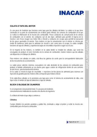 ÁREA
MECÁNICA
Página 64 de 137
CULATA O TAPA DEL MOTOR
Es una pieza de fundición que funciona como tapa para los cilindros del block. La culata es la que tiene
construida en su parte de asentamiento con el block (parte inferior), las cámaras de combustión en la que
se realiza la inflamación de la mezcla aire combustible. Posee conductos de comunicación de la cámara
de combustión con el exterior, los conductos son de dos tipos; admisión para permitir el ingreso de la
mezcla o aire fresco (según sea motor Otto o Diesel) y conductos de escape para permitir la evacuación
de los gases quemados al exterior. Para motores en que la comunicación con el exterior se efectúa por
medio de lumbreras tanto para la admisión de mezcla o aire como para el escape, la culata cumplirá
funciones de tapa de cilindros y soportará las bujías de encendido o inyectores según sea el caso.
En la mayoría de los motores, es también en la culata donde se instalan las válvulas, que serán las
encargadas de producir el cierre hermético de la cámara de combustión. Existen motores que las válvulas
van dispuestas en el bloque de cilindros.
Para motores con válvulas en culata, esta lleva las galerías de aceite para la correspondiente lubricación
de los mecanismos de accionamiento.
La culata posee además sistemas evacuadores de calor alrededor de las cámaras de combustión para
producir el debido enfriamiento ya sea ductos para agua o aletas de refrigeración dentro de una corriente
de aire fresco, para la transferencia térmica.
En la culata se inserta la bujía de encendido e inyectores (en los ductos de admisión) para sistemas con
inyección de gasolina para los motores Otto o el inyector para motores Diesel.
Si la culata lleva válvulas se le provisiona una tapa para cerrar el sistema de accionamiento de ellas, esta
tapa recibe el nombre de tapa de balancines o tapa de válvulas.
BLOCK O BLOQUE DE CILINDROS
Es el componente estructural del motor. Es una pieza de fundición,
convenientemente moldeada de acuerdo a los diseños de ingeniería.
Es el block del motor el que aloja o contienea:
Cilindros
Cuerpo cilíndrico de paredes paralelas y pulido fino, destinado a alojar al pistón y recibir la mezcla aire
combustible para efectuar la combustión.
 