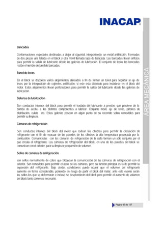 ÁREA
MECÁNICA
Página 65 de 137
Bancadas
Conformaciones especiales destinadas a alojar al cigueñal, interponiendo un metal antifricción. Formadas
de dos piezas una tallada en el block y otra móvil llamada tapa de bancada. Las bancadas llevan orificios
para permitir la salida de lubricante desde las galerías de lubricación. El conjunto de todas las bancadas
recibe el nombre de túnel de bancadas.
Túnel de levas
En el block se disponen varios alojamientos alineados a fin de formar un túnel para soportar al eje de
levas por la interposición de cojinetes antifricción, si este está diseñado para instalarse en el block del
motor. Estos alojamientos llevan perforaciones para permitir la salida del lubricante desde las galerías de
lubricación.
Galerías de lubricación
Son conductos internos del block para permitir el traslado del lubricante a presión, que proviene de la
bomba de aceite, a los distintos componentes a lubricar. Conjunto móvil, eje de levas, piñones de
distribución, culata etc. Estas galerías poseen en algún punto de su recorrido sellos removibles para
permitir su limpieza.
Cámaras de refrigeración
Son conductos internos del block del motor que rodean los cilindros para permitir la circulación de
refrigerante con el fin de evacuar de las paredes de los cilindros la alta temperatura provocada por la
combustión. Comunicadas con las cámaras de refrigeración de la culta forman un sólo conjunto por el
que circula el refrigerante. Las cámaras de refrigeración del block, en una de las paredes del block se
comunican con el exterior, para su limpieza y expansión de volumen.
Sellos de cámaras de refrigeración
son sellos normalmente de cobre que bloquean la comunicación de las cámaras de refrigeración con el
exterior. Son removibles para permitir el aseo de las cámaras, pero su función principal es la de permitir la
expansión del refrigerante. Bajo ciertas condiciones puede ocurrir que el volumen del refrigerante
aumente en forma considerable, poniendo en riesgo de partir el block del motor, ante este evento serán
los sellos los que se deformarán e incluso se desprenderán del block para permitir el aumento de volumen
del block tanto como sea necesario.
 