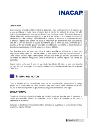 ÁREA
MECÁNICA
Página 66 de 137
Cárter de motor
Es un recipiente construido en latón resistente o duraluminio, cuya función es contener el lubricante que
se usa para lubricar el motor, como así mismo sirve de colector del lubricante de después de haber
lubricado los mecanismos del motor cae de ellos en forma de chorros o gotas. Además de almacenar y
colectar el lubricante, permite su refrigeración, ya que al circular éste por el motor evacua temperatura. La
transferencia del calor tomado por su interior desde el lubricante, la efectúa por su exterior directamente a
la atmósfera. Algunos cárter cuentan con aletas de refrigeración que permiten una mejor evacuación del
calor. En el cárter se provisiona el espacio de instalación para la bomba de aceite, permitiendo que la
bocatoma y filtro de la bomba queden sumergidas en el lubricante. En el cárter se inserta también un
dispositivo destinado a indicar el nivel de lubricante en el interior del Cárter.
Este dispositivo posee una marca que indica el mínimo permisible de lubricante en el interior para
asegurar una buena lubricación. Otra marca indica el nivel máximo de lubricante que debe contener el
Cárter, exceder este nivel implica sobrecargar los sellos de aceite de los ejes del motor y su deterioro con
las pérdidas de lubricante consiguientes, como así mismo que el lubricante ingrese a las cámaras de
combustión.
Existen motores en los que el cárter es una simple tapa inferior del motor, en este caso todas las
funciones del cárter se cumplen en un depósito adicional externo al motor diseñado para este fin llamado
Cárter Seco.
SISTEMAS DEL MOTOR
Como se ha dicho el motor de combustión interna, es una máquina térmica que transforma la energía
química de los combustibles en trabajo mecánico. Para poder realizar dicha transformación el motor
requiere de diversos componentes los que podemos aunar y clasificar en sistemas, como sigue:
CONJUNTO MÓVIL
Conjunto de elementos mecánicos del motor que permiten formar una depresión para el ingreso de la
mezcla aire-combustible, efectuar su combustión, recibir la fuerza de expansión de los gases y
transformarla en movimiento.
Su función es transformar el movimiento rectilíneo alternativo de los pistones en un movimiento continuo
circular en el cigüeñal del motor.
 