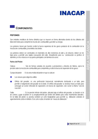 ÁREA
MECÁNICA
Página 67 de 137
COMPONENTES
PISTONES
Son émbolos metálicos de forma cilíndrica que se mueven en forma alternativa dentro de los cilindros del
block del motor para comprimir la mezcla aire-combustible y percibir su energía.
Los pistones tienen por función recibir la fuerza expansiva de los gases producto de la combustión de la
mezcla aire-combustible y trasmitirla a las bielas.
Los pistones deben ser construidos en materiales de alta resistencia al calor y al esfuerzo, deben ser de
bajo peso y permitir una rápida evacuación del calor. Actualmente para su construcción se prefiere el
aluminio y se les refuerza en sus partes principales con láminas de acero.
Partes del Pistón
Cabeza : Son de formas variadas de acuerdo a prestaciones y diseños de fábrica, ejerce la
presión sobre la mezcla aire-combustible para comprimirla y recibe la fuerza de expansión de los gases
Cuerpo del pistón : Es la zona media del pistón en que se ubican:
Las ranuras para alojar los anillos
Orificio del pasador, es una perforación transversal, normalmente desfasada a un lado, para
permitir el alojamiento del pasador de la biela. El orificio del pasador se desfasa hacia un lado para
conseguir un sector reforzado de exposición a la fuerza de expansión, este sector se llama “cara de
reacción”.
Falda : Es la porción inferior del pistón, ubicada bajo el orificio del pasador, su función es la
de centrar y guiar al pistón en su desplazamiento por dentro del cilindro para evitar movimientos laterales.
En la falda del pistón se practica también un corte longitudinal, para permitir su dilatación evitando el
agarrotamiento contra el cilindro. Este corte recibe el nombre de “ranura de dilatación.”
 