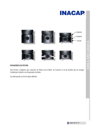ÁREA
MECÁNICA
Página 68 de 137
PASADORES DE PISTÓN:
Son Pernos o Bulones que conectan al Pistón con la Biela. Su Función es la de permitir que la energía
recibida por el pistón sea traspasada a la biela.
Su unión puede ser de tres tipos distintos:
CABEZA
CUERPO
FALDA
 