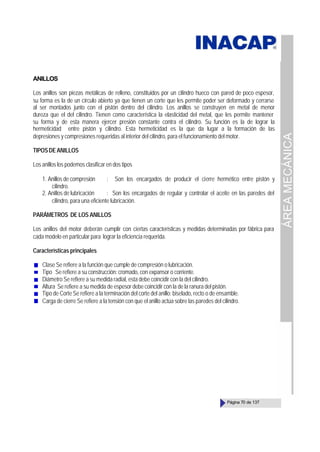 ÁREA
MECÁNICA
Página 70 de 137
ANILLOS
Los anillos son piezas metálicas de relleno, constituidos por un cilindro hueco con pared de poco espesor,
su forma es la de un círculo abierto ya que tienen un corte que les permite poder ser deformado y cerrarse
al ser montados junto con el pistón dentro del cilindro. Los anillos se construyen en metal de menor
dureza que el del cilindro. Tienen como característica la elasticidad del metal, que les permite mantener
su forma y de esta manera ejercer presión constante contra el cilindro. Su función es la de lograr la
hermeticidad entre pistón y cilindro. Esta hermeticidad es la que da lugar a la formación de las
depresiones y compresiones requeridas al interior del cilindro, para el funcionamiento del motor.
TIPOSDEANILLOS
Los anillos los podemos clasificar en dos tipos
1. Anillos de compresión : Son los encargados de producir el cierre hermético entre pistón y
cilindro.
2. Anillos de lubricación : Son los encargados de regular y controlar el aceite en las paredes del
cilindro, para una eficiente lubricación.
PARÁMETROS DE LOS ANILLOS
Los anillos del motor deberán cumplir con ciertas características y medidas determinadas por fábrica para
cada modelo en particular para lograr la eficiencia requerida.
Características principales
Clase Se refiere a la función que cumple de compresión o lubricación.
Tipo Se refiere a su construcción: cromado, con expansor o corriente.
Diámetro Se refiere a su medida radial, esta debe coincidir con la del cilindro.
Altura Se refiere a su medida de espesor debe coincidir con la de la ranura del pistón.
Tipo de Corte Se refiere a la terminación del corte del anillo: biselado, recto o de ensamble.
Carga de cierre Se refiere a la tensión con que el anillo actúa sobre las paredes del cilindro.
 