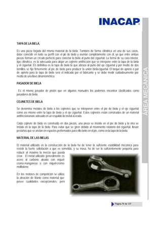 ÁREA
MECÁNICA
Página 74 de 137
TAPA DE LA BIELA,
Es una pieza forjada del mismo material de la biela. También de forma cilíndrica en una de sus caras,
debe coincidir en todo su perfil con el pié de biela y asentar completamente con él, ya que entre ambas
piezas forman un círculo perfecto para conectar la biela al puño del cigüeñal. La forma de su cara interior,
tipo cilíndrica, es la adecuada para alojar un cojinete antifricción que se interpone entre la tapa de la biela
y el cigüeñal. En definitiva es la tapa de biela la que abraza al puño del eje cigüeñal y por medio de dos
tornillos se fija firmemente al pie de biela para producir la unión biela-cigueñal. El torque de apriete o par
de apriete para la tapa de biela será el indicado por el fabricante y se debe medir cuidadosamente por
medio de una llave dinamométrica.
PASADOR DE BIELA
Es el mismo pasador de pistón que en algunos manuales los podemos encontrar clasificados como
pasadores de biela.
COJINETES DE BIELA
Se denomina metales de biela a los cojinetes que se interponen entre el pie de biela y el eje cigüeñal
como así mismo entre la tapa de biela y el eje cigüeñal. Estos cojinetes están construidos de un material
antifriccionanate adosado en un respaldo de metal acerado.
Cada cojinete de biela es construido en dos piezas, una pieza se instala en el pie de biela y la otra se
instala en la tapa de la biela. Para evitar que se giren debido al movimiento rotatorio del cigüeñal, llevan
pestañas que se anclan en espacios preformados para ello tanto en el pie, como en la tapa de la biela.
MATERIAL DE LAS BIELAS
El material utilizado en la construcción de la biela ha de tener la suficiente estabilidad mecánica para
resistir la fuerte solicitación a que es sometida, y su masa, ha de ser lo suficientemente pequeña para
reducir al máximo la inercia que pueda
crear. El metal utilizado generalmente es
acero al carbono aleado con níquel-
cromo-manganeso o con níquel-cromo-
molibdeno.
En los motores de competición se utiliza
la aleación de titanio como material que
posee cualidades excepcionales; pero
 