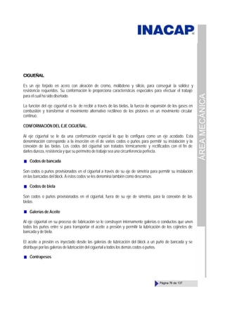 ÁREA
MECÁNICA
Página 76 de 137
CIGUEÑAL
Es un eje forjado en acero con aleación de cromo, molibdeno y silicio, para conseguir la solidez y
resistencia requeridos. Su conformación le proporciona características especiales para efectuar el trabajo
para el cual ha sido diseñado.
La función del eje cigüeñal es la de recibir a través de las bielas, la fuerza de expansión de los gases en
combustión y transformar el movimiento alternativo rectilíneo de los pistones en un movimiento circular
continuo.
CONFORMACIÓN DEL EJE CIGUEÑAL.
Al eje cigüeñal se le da una conformación especial lo que lo configura como un eje acodado. Esta
denominación corresponde a la inserción en él de varios codos o puños para permitir su instalación y la
conexión de las bielas. Los codos del cigüeñal son tratados térmicamente y rectificados con el fin de
darles dureza, resistencia y que su perímetro de trabajo sea una circunferencia perfecta.
Codos de bancada
Son codos o puños provisionados en el cigüeñal a través de su eje de simetría para permitir su instalación
en las bancadas del block. A estos codos se les denomina también como descansos.
Codos de biela
Son codos o puños provisionados en el cigüeñal, fuera de su eje de simetría, para la conexión de las
bielas.
Galerías de Aceite
Al eje cigüeñal en su proceso de fabricación se le construyen internamente galerías o conductos que unen
todos los puños entre sí para transportar el aceite a presión y permitir la lubricación de los cojinetes de
bancada y de biela.
El aceite a presión es inyectado desde las galerías de lubricación del block a un puño de bancada y se
distribuye por las galerías de lubricación del cigüeñal a todos los demás codos o puños.
Contrapesos
 