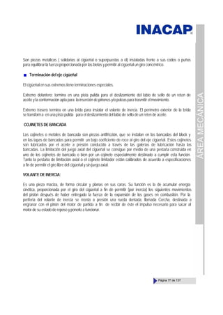 ÁREA
MECÁNICA
Página 77 de 137
Son piezas metálicas ( solidarias al cigüeñal o superpuestas a él) instaladas frente a sus codos o puños
para equilibrar la fuerza proporcionada por las bielas y permitir al cigüeñal un giro concéntrico.
Terminación del eje cigüeñal
El cigüeñal en sus extremos tiene terminaciones especiales.
Extremo delantero; termina en una pista pulida para el deslizamiento del labio de sello de un reten de
aceite y la conformación apta para la inserción de piñones y/o poleas para trasmitir el movimiento.
Extremo trasero termina en una brida para instalar el volante de inercia. El perímetro exterior de la brida
se transforma en una pista pulida para el deslizamiento del labio de sello de un reten de aceite.
COJINETES DE BANCADA
Los cojinetes o metales de bancada son piezas antifricción, que se instalan en las bancadas del block y
en las tapas de bancadas para permitir un bajo coeficiente de roce al giro del eje cigüeñal. Estos cojinetes
son lubricados por el aceite a presión conducido a través de las galerías de lubricación hasta las
bancadas. La limitación del juego axial del cigüeñal se consigue por medio de una pestaña construida en
uno de los cojinetes de bancada o bien por un cojinete especialmente destinado a cumplir esta función.
Tanto la pestaña de limitación axial o el cojinete limitador están calibrados de acuerdo a especificaciones
a fin de permitir el giro libre del cigüeñal y sin juego axial.
VOLANTE DE INERCIA:
Es una pieza maciza, de forma circular y planas en sus caras. Su función es la de acumular energía
cinética, proporcionada por el giro del cigüeñal a fin de permitir (por inercia) los siguientes movimientos
del pistón después de haber entregado la fuerza de la expansión de los gases en combustión. Por la
periferia del volante de inercia se monta a presión una rueda dentada, llamada Cercha, destinada a
engranar con el piñón del motor de partida a fin de recibir de éste el impulso necesario para sacar al
motor de su estado de reposo y ponerlo a funcionar.
 