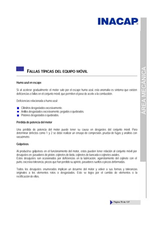 ÁREA
MECÁNICA
Página 79 de 137
FALLAS TÍPICAS DEL EQUIPO MÓVIL
Humo azul en escape
Si al acelerar gradualmente el motor sale por el escape humo azul, esta anomalía es síntoma que existen
deficiencias o fallas en el conjunto móvil, que permiten el paso de aceite a la combustión.
Deficiencias relacionada a humo azul;
Cilindros desgastados excesivamente.
Anillos desgastados excesivamente, pegados o quebrados.
Pistones desgastados o quebrados.
Pérdida de potencia del motor
Una pérdida de potencia del motor puede tener su causa en desgastes del conjunto móvil. Para
determinar defectos como 1 y 2 se debe realizar un ensayo de compresión, prueba de fugas y análisis con
vacuómetro.
Golpeteos
Al producirse golpeteos en el funcionamiento del motor, estos pueden tener relación al conjunto móvil por
desajustes en: pasadores de pistón, cojinetes de biela, cojinetes de bancada o cojinetes axiales.
Estos desajustes son ocasionados por deficiencias en la lubricación, agarrotamiento del cojinete con el
puño, excesiva tolerancia, piezas que han perdido su apriete, pasadores sueltos o piezas deformadas.
Todos los desajustes enumerados implican un desarme del motor y volver a sus formas y tolerancias
originales a los elementos rotos o desgastados. Esto se logra por el cambio de elementos o la
rectificación de ellos.
 