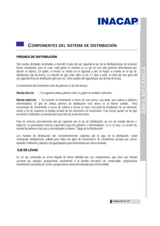 ÁREA
MECÁNICA
Página 82 de 137
COMPONENTES DEL SISTEMA DE DISTRIBUCIÓN
PIÑONES DE DISTRIBUCIÓN
Son ruedas dentadas destinadas a trasmitir el giro del eje cigüeñal al eje de la distribución(eje de levas)en
forma coordinada, para lo cual cada piñón se montan en su eje en una sola posición determinada por
diseño en fábrica. Un piñón, el menor se monta en el cigüeñal y otro el mayor se monta en el eje de
distribución (eje de levas). La relación de giro entre ellos es de 2:1 (dos a uno), es decir por dos giros del
eje cigüeñal el eje de distribución gira una vez. ( Dos vueltas del cigüeñal por una del eje de levas).
La transmisión del movimiento entre los piñones es de dos formas:
Mando directo : Se engranan ambos piñones entre sí y giran en sentidos contrarios.
Mando indirecto : Se trasmite el movimiento a través de una correa, una biela, una cadena o piñones
intermediarios. El giro de ambos piñones de distribución será ahora en el mismo sentido. Para
transmisión de movimiento a través d
e cadena o correa se hace necesario la instalación de un elemento
tensor a fin de mantener la debida tensión de los elementos de transmisión. Este tensor puede ser de tipo
mecánico o hidráulico accionado por la presión de aceite del motor.
Para la correcta sincronización del eje cigüeñal con el eje de distribución, ya sea de mando directo o
indirecto, se provisionan marcas especiales para los piñones e intermediarios, si es el caso. La acción de
montar los piñones a los ejes y sincronizarlos se llama “ Calaje de la Distribución”
Los mandos de distribución son convenientemente cubiertos por la tapa de la distribución. Latón
estampado debidamente sellado para todos los tipos de transmisores de movimiento excepto por correa
dentada. Polímeros y plástico conguardapolvo para transmisión por correa dentada.
EJE DE LEVAS
Es un eje construido en acero forjado de forma definida por sus componentes, que tiene por función
accionar las válvulas, proporcionar movimiento a la bomba mecánica de combustible, proporcionar
movimiento a la bomba de aceite y proporcionar señal sincronizada para el encendido.
 