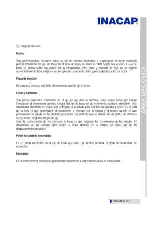 ÁREA
MECÁNICA
Página 83 de 137
Suscomponentesson:
Puños
Son conformaciones circulares sobre su eje de simetría destinados a proporcionar el apoyo necesario
para la instalación del eje de levas en el túnel de levas del block o culata según sea el caso. El eje de
levas se instala sobre sus puños por la interposición entre puño y bancada de leva de un cojinete
convenientemente lubricado por el aceite a presión proveniente de las galerías de lubricación del motor.
Placa de sujeción
Es una placa de acero que limita el movimiento axial del eje de levas.
Levas o Camones
Son piezas especiales construidas en el eje (al que dan su nombre), estas piezas tienen por función
transformar el movimiento continuo circular del eje de levas en un movimiento rectilíneo alternativo. Este
movimiento alternativo es el que será entregado a la válvula para efectuar su apertura y cierre. Es el perfil
de la leva el que determinará el movimiento a efectuar por la válvula y el tiempo durante el cual
permanecerá la válvula en las distintas posiciones. Un perfil de leva se obtiene de un gráfico de distancia
versus tiempo en grados de giro del eje.
Será la conformación de los camones o levas la que originará los movimientos de las válvulas. El
movimiento de las válvulas dará origen a ciclos distintos en el cilindro en cada uno de los
desplazamientos del pistón.
Piñón de señal de encendido:
Es un piñón construido en el eje de levas que tiene por función accionar el piñón del distribuidor de
encendido.
Excéntrica
Es un camón menor destinado a proporcionar movimiento a la bomba mecánica de combustible.
 