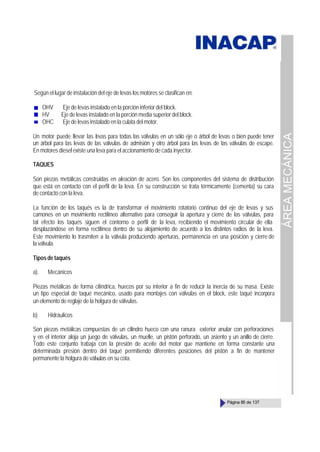 ÁREA
MECÁNICA
Página 85 de 137
Según el lugar de instalación del eje de levas los motores se clasifican en:
OHV Eje de levas instalado en la porción inferior del block.
HV Eje de levas instalado en la porción media superior del block.
OHC Eje de levas instalado en la culata del motor.
Un motor puede llevar las levas para todas las válvulas en un sólo eje o árbol de levas o bien puede tener
un árbol para las levas de las válvulas de admisión y otro árbol para las levas de las válvulas de escape.
En motores diesel existe una leva para el accionamiento de cada inyector.
TAQUES
Son piezas metálicas construidas en aleación de acero. Son los componentes del sistema de distribución
que está en contacto con el perfil de la leva. En su construcción se trata térmicamente (cementa) su cara
de contacto con la leva.
La función de los taqués es la de transformar el movimiento rotatorio continuo del eje de levas y sus
camones en un movimiento rectilíneo alternativo para conseguir la apertura y cierre de las válvulas, para
tal efecto los taqués siguen el contorno o perfil de la leva, recibiendo el movimiento circular de ella
desplazándose en forma rectilínea dentro de su alojamiento de acuerdo a los distintos radios de la leva.
Este movimiento lo trasmiten a la válvula produciendo aperturas, permanencia en una posición y cierre de
la válvula.
Tipos de taqués
a). Mecánicos
Piezas metálicas de forma cilíndrica, huecos por su interior a fin de reducir la inercia de su masa. Existe
un tipo especial de taqué mecánico, usado para montajes con válvulas en el block, este taqué incorpora
un elemento de reglaje de la holgura de válvulas.
b) Hidráulicos
Son piezas metálicas compuestas de un cilindro hueco con una ranura exterior anular con perforaciones
y en el interior aloja un juego de válvulas, un muelle, un pistón perforado, un asiento y un anillo de cierre.
Todo este conjunto trabaja con la presión de aceite del motor que mantiene en forma constante una
determinada presión dentro del taqué permitiendo diferentes posiciones del pistón a fin de mantener
permanente la holgura de válvulas en su cota.
 