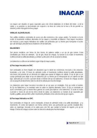 ÁREA
MECÁNICA
Página 86 de 137
Los taques van situados en guías especiales para este efecto taladradas en el block del motor –o de la
culata- y su posición es descentrada con respecto a la línea de centro de la leva a fin de permitir su
rotaciónyevitareldesgastede leva y taqué.
VARILLAS ALZAVÁLVULAS
Son varillas metálicas construidas de acero con alta resistencia a las cargas axiales. Su función es la de
recibir el movimiento rectilíneo alternativo de los taqués y trasmitirlo al balancín. Para taqués mecánicos
son macizas y para taqués hidráulicos las varillas son perforadas por su interior para transportar el aceite
que sale del taqué y llevarlo hacia el balancín a fin de lubricarlo.
BALANCINES
Son piezas metálicas con forma de dos brazos de palanca unidos a un eje de giro común. Están
constituidos por, Brazo de admisión, Eje de giro, Brazo de empuje. Su función es la recibir el movimiento
rectilíneo desde la varilla alzaválvulas y cambiar su dirección a fin de accionar la válvula.
Losbalancinessediferencian también según el tipo de taqué usados:
a) Para taqué mecánico no OHC
Son construidos en fierro forjado con aleaciones que le darán las resistencias necesaria a los esfuerzos
torsionales y de corte. El brazo de admisión recibe el movimiento rectilíneo desde la varilla alzaválvulas,
este brazo está provisto de un elemento de reglaje para ajustar la holgura de válvula. El eje de giro es un
cuerpo perforado para alojar al eje de balancines por su interior por la interposición de un cojinete de tipo
buje, lubricado por el aceite a presión desde el interior del eje de balancines. El brazo de empuje acciona
con un pequeño deslizamiento sobre la cola de la válvula para hacerla trabajar.
Los balancines para taqué mecánico necesitan de un eje para ser instalados. Este eje recibe el nombre
de Eje de Balancines y va montado sobre la culata en soportes llamados Torres. El eje es construido en
acero cementado y por su interior lleva galerías de aceite para lubricar a los balancines. El aceite lo recibe
a presión a través de una de las torres desde la culata. Los balancines se montan al eje separados por
muelles y golillas, para permitir su libre movimiento y limitados en los extremos del eje por seguros.
b) Para taqué hidráulico no OHC
Son construidos en chapa de acero estampado, el brazo de admisión recibe a la varilla alzaválvulas y su
movimiento. El centro del balancín con forma esférica tiene una perforación que permite instalarlo libre
sobre un espárrago, (roscado en la culata para este fin), que cumple la función de soporte y de eje de
trabajo. El brazo de empuje acciona sobre la cola de la válvula para hacerla trabajar.
 