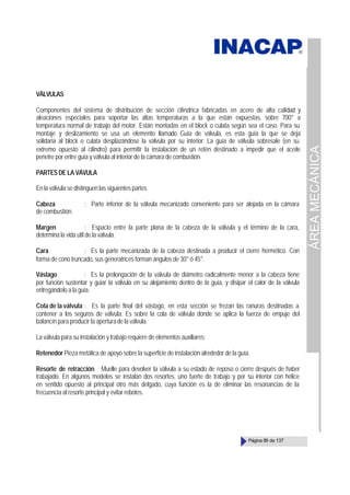 ÁREA
MECÁNICA
Página 89 de 137
VÄLVULAS
Componentes del sistema de distribución de sección cilíndrica fabricadas en acero de alta calidad y
aleaciones especiales para soportar las altas temperaturas a la que están expuestas, sobre 700° a
temperatura normal de trabajo del motor. Están montadas en el block o culata según sea el caso. Para su
montaje y deslizamiento se usa un elemento llamado Guía de válvula, es esta guía la que se deja
solidaria al block o culata desplazándose la válvula por su interior. La guía de válvula sobresale (en su
extremo opuesto al cilindro) para permitir la instalación de un retén destinado a impedir que el aceite
penetre por entre guía y válvula al interior de la cámara de combustión.
PARTES DE LA VÁVULA
En la válvula se distinguen las siguientes partes
Cabeza : Parte inferior de la válvula mecanizado conveniente para ser alojada en la cámara
de combustión.
Margen : Espacio entre la parte plana de la cabeza de la válvula y el término de la cara,
determina la vida útil de la válvula.
Cara : Es la parte mecanizada de la cabeza destinada a producir el cierre hermético. Con
forma de cono truncado, sus generatrices forman ángulos de 30° ó 45°.
Vástago : Es la prolongación de la válvula de diámetro radicalmente menor a la cabeza tiene
por función sustentar y guiar la válvula en su alojamiento dentro de la guía, y disipar el calor de la válvula
entregándolo a la guía.
Cola de la válvula : Es la parte final del vástago, en esta sección se frezan las ranuras destinadas a
contener a los seguros de válvula. Es sobre la cola de válvula donde se aplica la fuerza de empuje del
balancín para producir la aperturade la válvula.
La válvula para su instalación y trabajo requiere de elementos auxiliares:
Retenedor Pieza metálica de apoyo sobre la superficie de instalación alrededor de la guía.
Resorte de retracción Muelle para devolver la válvula a su estado de reposo o cierre después de haber
trabajado. En algunos modelos se instalan dos resortes, uno fuerte de trabajo y por su interior con hélice
en sentido opuesto al principal otro más delgado, cuya función es la de eliminar las resonancias de la
frecuencia al resorte principal y evitar rebotes.
 