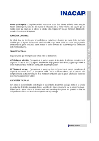 ÁREA
MECÁNICA
Página 90 de 137
Platillo portaseguros Es un platillo cilíndrico instalado en la cola de la válvula de forma cónica tiene por
función contener por su base al o los muelles de retracción, por su interior retiene a los seguros que se
montan sobre una ranura de la cola de la válvula, estos seguros son los que mantienen debidamente
armado todo el conjunto de la válvula.
FUNCIÓN DE LA VÁVULA
La válvula tiene por función poner a los cilindros en contacto con el exterior por medio de los ductos de
admisión para el ingreso de la mezcla aire-combustible, o por medio de los ductos de escape para la
expulsión de los gases residuales o bien producir el cierre hermético de los cilindros para la compresión
de la mezcla carburante.
TIPOS DE VÁLVULAS
Según la función que desempeña cada válvula estas se clasifican en :
a) Válvulas de admisión Encargadas de la apertura y cierre de los ductos de admisión, normalmente el
ángulo de su cara es de 30° ( al plano perpendicular al eje geométrico de la válvula) ya que por recibir el
efecto modificador de la mezcla aire -combustible disipa mejor su calor.
b) Válvulas de escape Encargadas de la apertura y cierre de los ductos de escape, normalmente el
ángulo de su cara es de 45° ya que por no recibir efecto modificador alguno y por el contrario está
siempre expuesta a altas temperaturas de la mezcla en combustión y de los gases calientes de escape se
debe hacer su cara de mayor solidez.
ASIENTOSDEVÁLVULAS:
Son anillos de acero instalados en la llegada de los conductos de admisión y escape dentro de la cámara
de combustión destinados a producir el cierre hermético del cilindro en conjunto con la cara de la válvula.
Al igual que la cara de válvula su forma es la de cono truncado y el ángulo de sus generatrices debe ser
complementario al de la cara de la válvula respectiva con la que trabaja.
 
