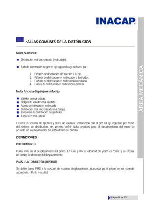 ÁREA
MECÁNICA
Página 92 de 137
FALLAS COMUNES DE LA DISTRIBUCIÓN
Motor no arranca:
Distribución mal sincronizada (mal calaje).
Falta de transmisión de giro de eje cigüeñal a eje de levas, por :
1. Piñones de distribución sin tracción a su eje.
2. Piñones de distribución en mal estado, o destruidos.
3. Cadena de distribución en mal estado o destruida.
4. Correa de distribución en mal estadoocortada.
Motor funciona disparejo o sin fuerza
Válvulas en mal estado.
Holgura de válvulas mal ajustada.
Asiento de válvulas en mal estado.
Distribución mal sincronizada (mal calaje).
Elementos de distribución desgastados.
Taqués en malestado.
El tener un sistema de apertura y cierre de válvulas, sincronizado con el giro del eje cigüeñal, por medio
del sistema de distribución, nos permite definir ciclos precisos para el funcionamiento del motor de
acuerdo con los movimientos del pistón dentro del cilindro.
DEFINICIONES
PUNTO MUERTO
Punto límite en el desplazamiento del pistón. En este punto la velocidad del pistón es “cero” y se efectúa
un cambio de dirección del desplazamiento.
P.M.S. PUNTO MUERTO SUPERIOR
Se define como PMS a la posición de máximo desplazamiento, alcanzada por el pistón en su recorrido
ascendente. ( Punto más alto)
 