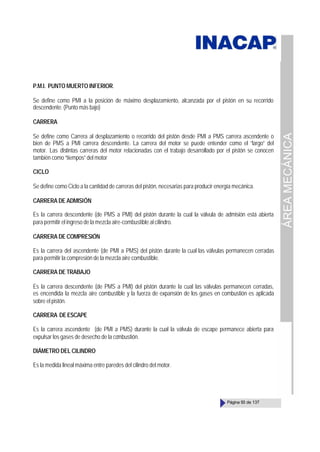 ÁREA
MECÁNICA
Página 93 de 137
P.M.I. PUNTO MUERTO INFERIOR.
Se define como PMI a la posición de máximo desplazamiento, alcanzada por el pistón en su recorrido
descendente. (Punto más bajo)
CARRERA
Se define como Carrera al desplazamiento o recorrido del pistón desde PMI a PMS carrera ascendente o
bien de PMS a PMI carrera descendente. La carrera del motor se puede entender como el “largo” del
motor. Las distintas carreras del motor relacionadas con el trabajo desarrollado por el pistón se conocen
también como “tiempos” del motor
CICLO
Se define como Ciclo a la cantidad de carreras del pistón, necesarias para producir energía mecánica.
CARRERA DE ADMISIÓN
Es la carrera descendente (de PMS a PMI) del pistón durante la cual la válvula de admisión está abierta
para permitir el ingreso de la mezcla aire-combustible al cilindro.
CARRERA DE COMPRESIÓN
Es la carrera del ascendente (de PMI a PMS) del pistón durante la cual las válvulas permanecen cerradas
para permitir la compresión de la mezcla aire combustible.
CARRERA DE TRABAJO
Es la carrera descendente (de PMS a PMI) del pistón durante la cual las válvulas permanecen cerradas,
es encendida la mezcla aire combustible y la fuerza de expansión de los gases en combustión es aplicada
sobre el pistón.
CARRERA DEESCAPE
Es la carrera ascendente (de PMI a PMS) durante la cual la válvula de escape permanece abierta para
expulsar los gases de desecho de la combustión.
DIÁMETRO DEL CILINDRO
Es la medida lineal máxima entre paredes del cilindro del motor.
 