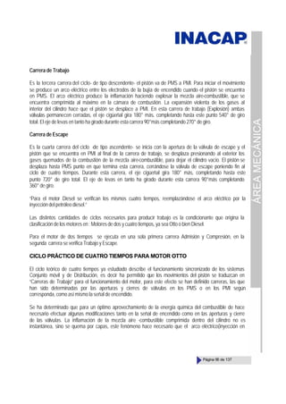 ÁREA
MECÁNICA
Página 95 de 137
Carrera de Trabajo
Es la tercera carrera del ciclo- de tipo descendente- el pistón va de PMS a PMI. Para iniciar el movimiento
se produce un arco eléctrico entre los electrodos de la bujía de encendido cuando el pistón se encuentra
en PMS. El arco eléctrico produce la inflamación haciendo explosar la mezcla aire-combustible, que se
encuentra comprimida al máximo en la cámara de combustión. La expansión violenta de los gases al
interior del cilindro hace que el pistón se desplace a PMI. En esta carrera de trabajo (Explosión) ambas
válvulas permanecen cerradas, el eje cigüeñal gira 180° más, completando hasta este punto 540° de giro
total. El eje de levas en tanto ha girado durante esta carrera 90°más completando 270° de giro.
Carrera de Escape
Es la cuarta carrera del ciclo -de tipo ascendente- se inicia con la apertura de la válvula de escape y el
pistón que se encuentra en PMI al final de la carrera de trabajo, se desplaza presionando al exterior los
gases quemados de la combustión de la mezcla aire-combustible, para dejar el cilindro vacío. El pistón se
desplaza hasta PMS punto en que termina esta carrera, cerrándose la válvula de escape poniendo fin al
ciclo de cuatro tiempos. Durante esta carrera, el eje cigüeñal gira 180° más, completando hasta este
punto 720° de giro total. El eje de levas en tanto ha girado durante esta carrera 90°más completando
360° de giro.
“Para el motor Diesel se verifican los mismos cuatro tiempos, reemplazándose el arco eléctrico por la
inyección del petróleo diesel.”
Las distintos cantidades de ciclos necesarios para producir trabajo es la condicionante que origina la
clasificación de los motores en : Motores de dos y cuatro tiempos, ya sea Otto o bien Diesel.
Para el motor de dos tiempos se ejecuta en una sola primera carrera Admisión y Compresión, en la
segunda carrera se verifica Trabajo y Escape.
CICLO PRÁCTICO DE CUATRO TIEMPOS PARA MOTOR OTTO
El ciclo teórico de cuatro tiempos ya estudiado describe el funcionamiento sincronizado de los sistemas
Conjunto móvil y de Distribución, es decir ha permitido que los movimientos del pistón se traduzcan en
“Carreras de Trabajo” para el funcionamiento del motor, para este efecto se han definido carreras, las que
han sido determinadas por las aperturas y cierres de válvulas en los PMS o en los PMI según
corresponda, como así mismo la señal de encendido.
Se ha determinado que para un óptimo aprovechamiento de la energía química del combustible de hace
necesario efectuar algunas modificaciones tanto en la señal de encendido como en las aperturas y cierre
de las válvulas. La inflamación de la mezcla aire -combustible comprimida dentro del cilindro no es
instantánea, sino se quema por capas, este fenómeno hace necesario que el arco eléctrico(inyección en
 