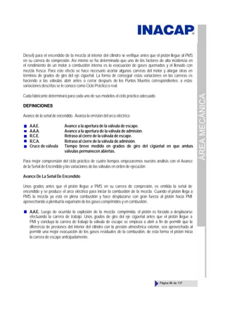 ÁREA
MECÁNICA
Página 96 de 137
Diesel) para el encendido de la mezcla al interior del cilindro se verifique antes que el pistón llegue al PMS
en su carrera de compresión. Así mismo se ha determinado que uno de los factores de alta incidencia en
el rendimiento de un motor a combustión interna es la evacuación de gases quemados y el llenado con
mezcla fresca. Para este efecto se hace necesario acortar algunas carreras del motor y alargar otras en
términos de grados de giro del eje cigüeñal. La forma de conseguir estas variaciones en las carreras es
haciendo a las válvulas abrir antes o cerrar después de los Puntos Muertos correspondientes; a estas
variaciones descritas se le conoce como Ciclo Práctico o real.
Cada fabricante determinará para cada uno de sus modelos el ciclo práctico adecuado.
DEFINICIONES
Avance de la señal de encendido. Avanza la emisión del arco eléctrico
A.A.E. Avance a la apertura de la válvula de escape.
A.A.A. Avance a la apertura de la válvula de admisión.
R.C.E. Retraso al cierre de la válvula de escape.
R.C.A. Retraso al cierre de la válvula de admisión.
Cruce de válvula Tiempo breve medido en grados de giro del cigüeñal en que ambas
válvulas permanecen abiertas.
Para mejor comprensión del ciclo práctico de cuatro tiempos empezaremos nuestro análisis con el Avance
de la Señal de Encendido y las variaciones de las válvulas en orden de ejecución:
Avance De La Señal De Encendido
Unos grados antes que el pistón llegue a PMS en su carrera de compresión, es emitida la señal de
encendido y se produce el arco eléctrico para iniciar la combustión de la mezcla. Cuando el pistón llega a
PMS la mezcla ya está en plena combustión y hace desplazarse con gran fuerza al pistón hacia PMI
aprovechando a plenitud la expansión de los gases comprimidos y en combustión.
A.A.E. Luego de ocurrida la explosión de la mezcla comprimida, el pistón es forzado a desplazarse
efectuando la carrera de trabajo. Unos grados de giro del eje cigüeñal antes que el pistón llegue a
PMI y concluya la carrera de trabajo la válvula de escape se empieza a abrir a fin de permitir que la
diferencia de presiones del interior del cilindro con la presión atmosférica exterior, sea aprovechada al
permitir una mejor evacuación de los gases residuales de la combustión, de esta forma el pistón inicia
la carrera de escape anticipadamente.
 
