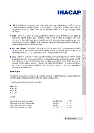 ÁREA
MECÁNICA
Página 97 de 137
A.A.A. Al final de la carrera de escape y unos grados antes que el pistón llegue a PMS, se empieza
a abrir la válvula de admisión de forma tal de aprovechar el vacío parcial producido por la salida de
los gases de escape (La válvula de escape aún permanece abierta) a fin de lograr un mejor llenado
del cilindro.
R.C.E. Al final de la carrera de escape y habiéndose iniciado la carrera de Admisión, unos grados de
giro del eje cigüeñal después que el pistón ha pasado el PMS la válvula de escape se cierra. Este
retraso en el cierre del escape tiene por objetivo alargar la carrera de escape para lograr una mejor
evacuación de los gases residuales de la combustión y provocar el vacío parcial aprovechado por el
avance en la apertura de la válvula de admisión.
Cruce De Válvulas Es en el PMS al final de la carrera de escape e inicio de la carrera de admisión
en que ocurre el fenómeno de estar ambas válvulas abiertas por algunos grados de giro del eje
cigüeñal por efecto de AAA y RCE, se le conoce como “Cruce de Válvulas” o “Traslapo”.
R.C.A Al final de la carrera de admisión y comenzando la carrera de compresión se mantiene abierta
la válvula de admisión unos grados de giro del eje cigüeñal después que el pistón ha pasado por PMI.
Este retraso en el cierre de la admisión tiene por objeto aprovechar la inercia de los gases, hasta
equiparar el diferencial de presiones existente entre el interior del cilindro y la presión atmosférica,
para obtener un mejor llenado del cilindro. En este caso se acorta la carrera de compresión en
beneficio de la mejor admisión.
APLICACIÓN
Para obtener la duración de las carreras de un motor expresado en grado de giro del eje cigüeñal de debe
sumar o restar las cotas de avance o retraso al ciclo teórico de cada carrera.
Ejemplo de duración de carreras en ciclo práctico:
AAA = 25°
RCA = 65°
AAE = 65°
RCE = 13°
Calcular :
Duración de la carrera de Admisión: 25°+180°+65° = 270°
Duración de la carrera de Compresión: 65°+180° = 116°
Duración de la carrera de Trabajo: 180°-65° = 116°
Duración de la carrera de Escape: 65°+180°+13° = 258°
 